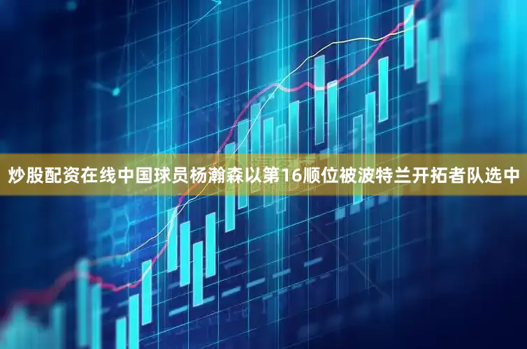 炒股配资在线中国球员杨瀚森以第16顺位被波特兰开拓者队选中