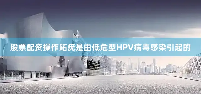 股票配资操作跖疣是由低危型HPV病毒感染引起的