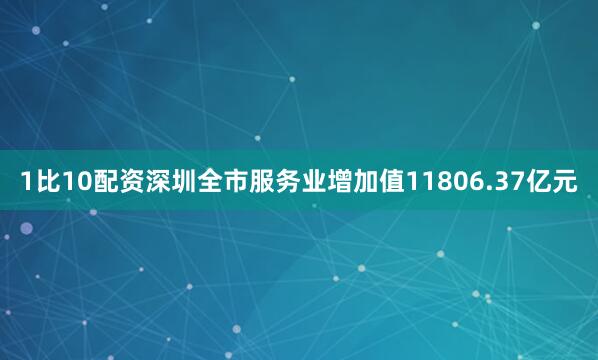 1比10配资深圳全市服务业增加值11806.37亿元