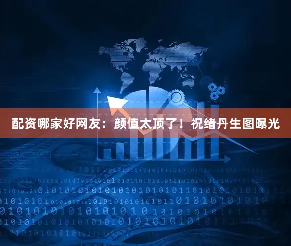 配资哪家好网友：颜值太顶了！祝绪丹生图曝光
