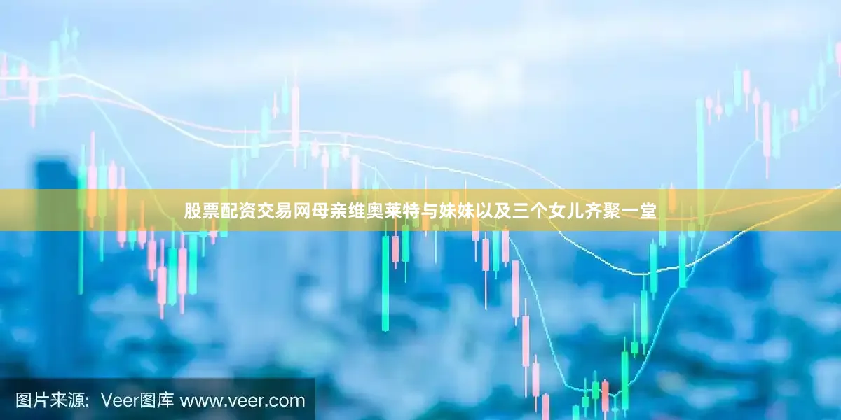 股票配资交易网母亲维奥莱特与妹妹以及三个女儿齐聚一堂
